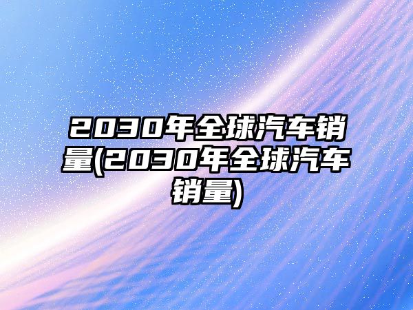 2030年全球汽車(chē)銷(xiāo)量(2030年全球汽車(chē)銷(xiāo)量)