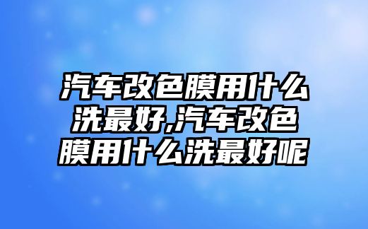 汽車改色膜用什么洗最好,汽車改色膜用什么洗最好呢