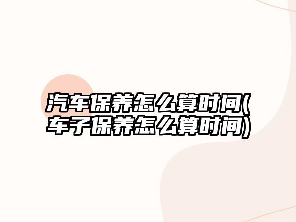 汽車保養(yǎng)怎么算時(shí)間(車子保養(yǎng)怎么算時(shí)間)