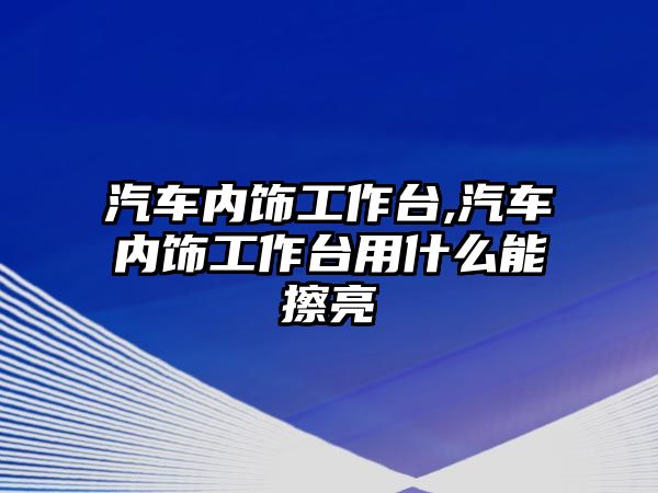 汽車內(nèi)飾工作臺(tái),汽車內(nèi)飾工作臺(tái)用什么能擦亮