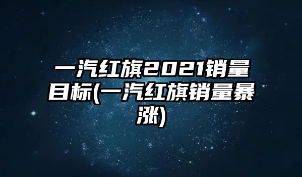 一汽紅旗2021銷量目標(一汽紅旗銷量暴漲)