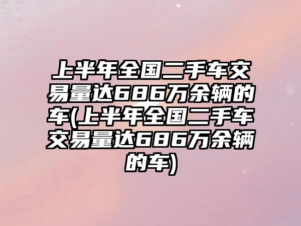 上半年全國二手車交易量達(dá)686萬余輛的車(上半年全國二手車交易量達(dá)686萬余輛的車)