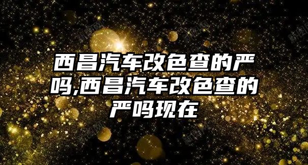 西昌汽車改色查的嚴(yán)嗎,西昌汽車改色查的嚴(yán)嗎現(xiàn)在