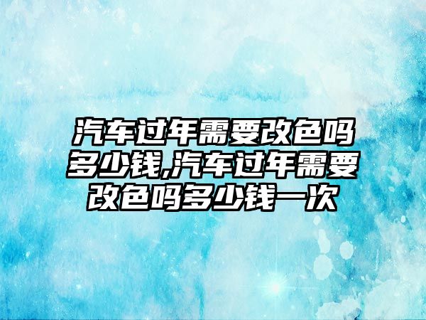 汽車過年需要改色嗎多少錢,汽車過年需要改色嗎多少錢一次