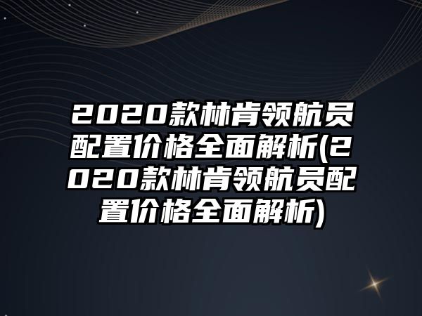 2020款林肯領(lǐng)航員配置價格全面解析(2020款林肯領(lǐng)航員配置價格全面解析)