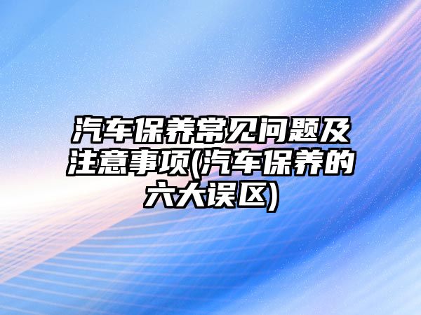 汽車保養(yǎng)常見問題及注意事項(xiàng)(汽車保養(yǎng)的六大誤區(qū))