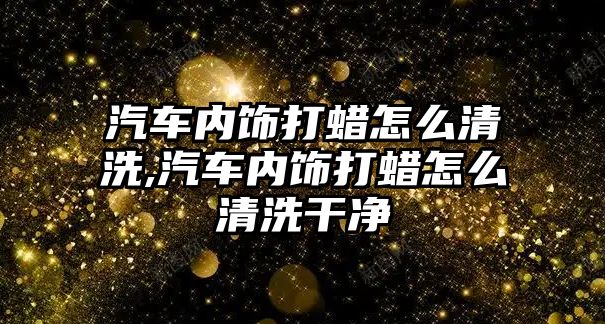 汽車內飾打蠟怎么清洗,汽車內飾打蠟怎么清洗干凈