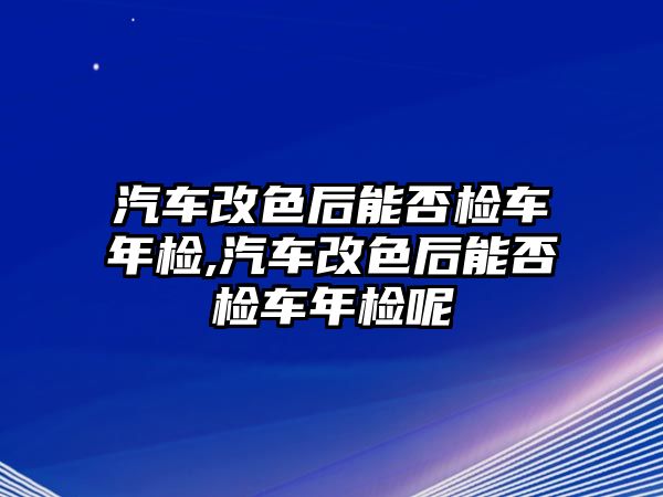 汽車改色后能否檢車年檢,汽車改色后能否檢車年檢呢