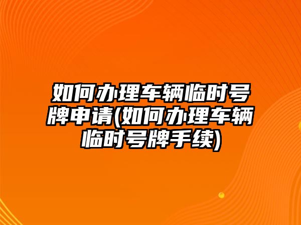 如何辦理車輛臨時號牌申請(如何辦理車輛臨時號牌手續(xù))