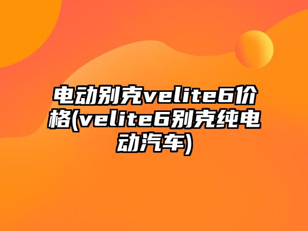 電動(dòng)別克velite6價(jià)格(velite6別克純電動(dòng)汽車)