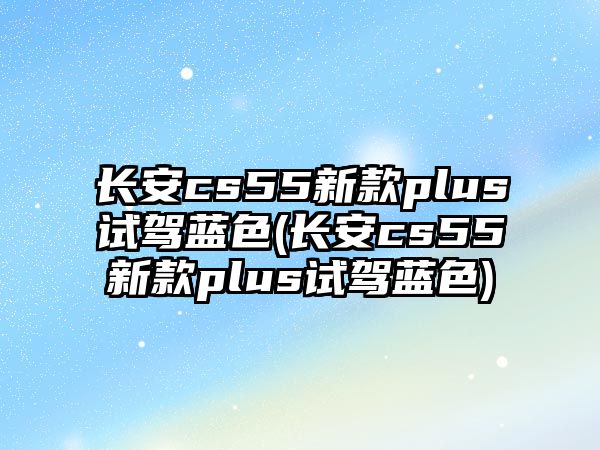 長安cs55新款plus試駕藍(lán)色(長安cs55新款plus試駕藍(lán)色)