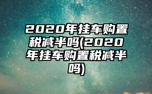 2020年掛車(chē)購(gòu)置稅減半嗎(2020年掛車(chē)購(gòu)置稅減半嗎)