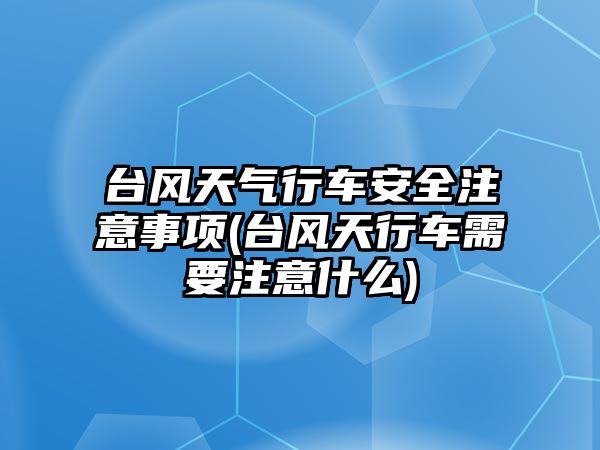 臺(tái)風(fēng)天氣行車安全注意事項(xiàng)(臺(tái)風(fēng)天行車需要注意什么)