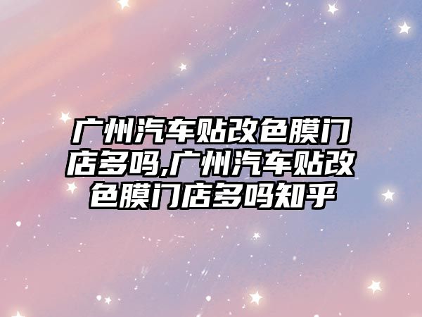 廣州汽車貼改色膜門店多嗎,廣州汽車貼改色膜門店多嗎知乎