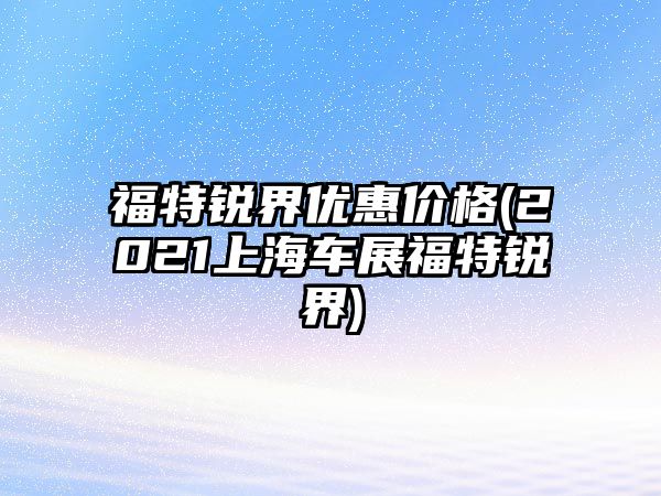 福特銳界優(yōu)惠價格(2021上海車展福特銳界)