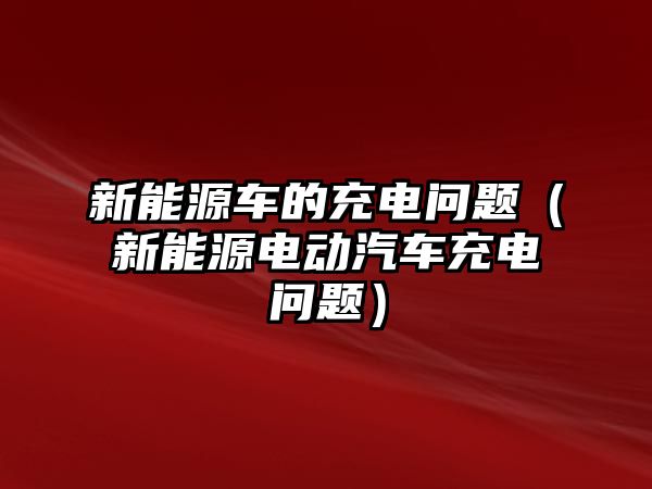 新能源車的充電問題（新能源電動(dòng)汽車充電問題）