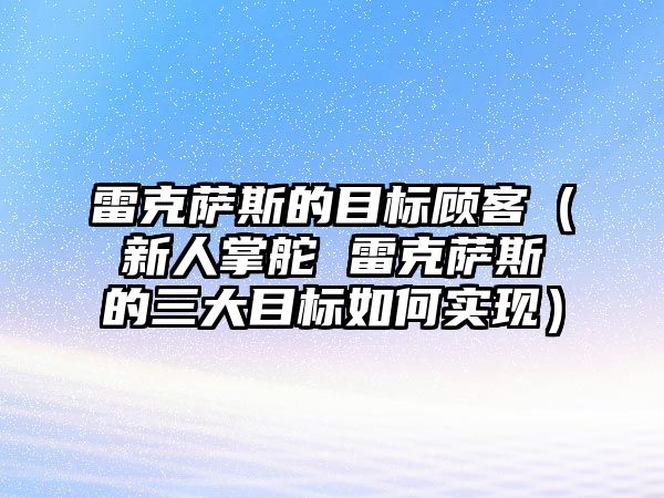 雷克薩斯的目標(biāo)顧客（新人掌舵 雷克薩斯的三大目標(biāo)如何實現(xiàn)）