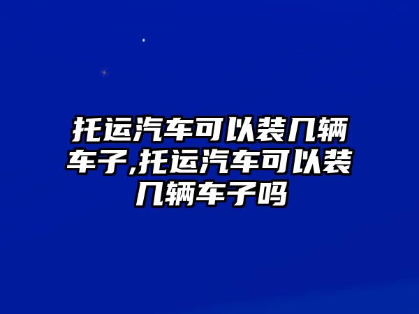 托運(yùn)汽車可以裝幾輛車子,托運(yùn)汽車可以裝幾輛車子嗎