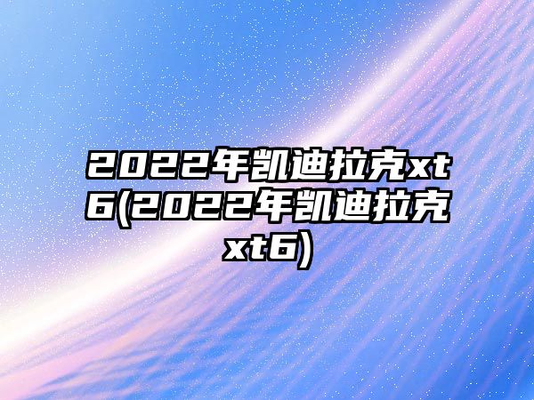 2022年凱迪拉克xt6(2022年凱迪拉克xt6)