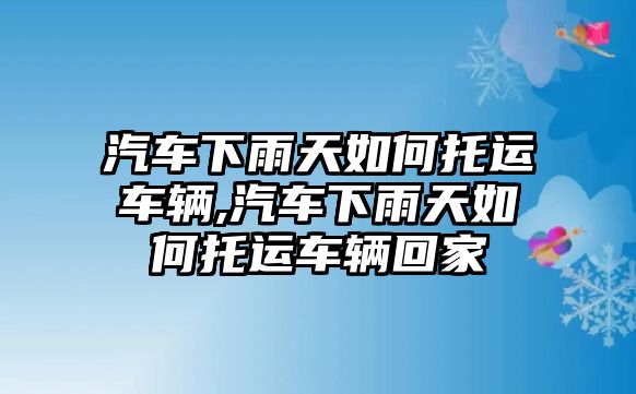 汽車下雨天如何托運(yùn)車輛,汽車下雨天如何托運(yùn)車輛回家