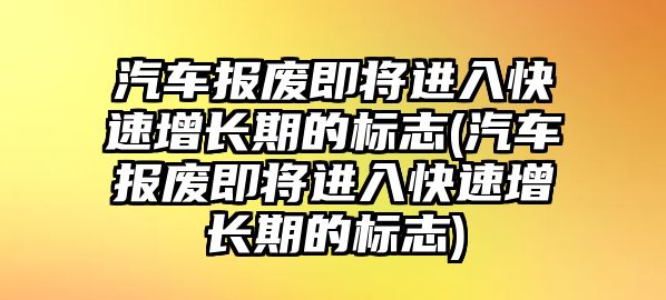 汽車報(bào)廢即將進(jìn)入快速增長期的標(biāo)志(汽車報(bào)廢即將進(jìn)入快速增長期的標(biāo)志)