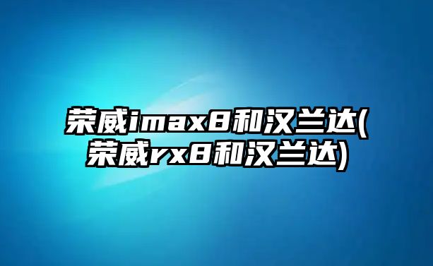 榮威imax8和漢蘭達(榮威rx8和漢蘭達)