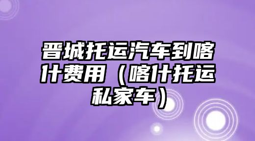 晉城托運(yùn)汽車到喀什費(fèi)用（喀什托運(yùn)私家車）