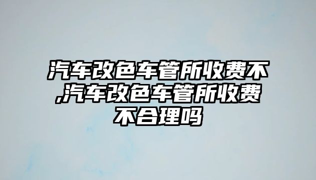 汽車改色車管所收費(fèi)不,汽車改色車管所收費(fèi)不合理嗎