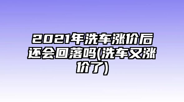 2021年洗車(chē)漲價(jià)后還會(huì)回落嗎(洗車(chē)又漲價(jià)了)