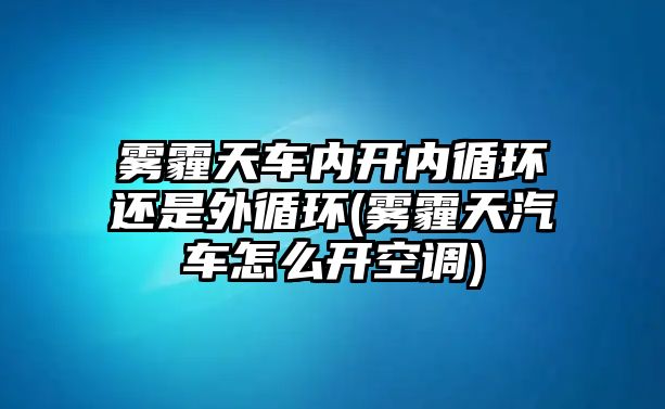 霧霾天車內(nèi)開(kāi)內(nèi)循環(huán)還是外循環(huán)(霧霾天汽車怎么開(kāi)空調(diào))