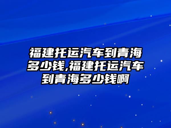 福建托運(yùn)汽車到青海多少錢,福建托運(yùn)汽車到青海多少錢啊