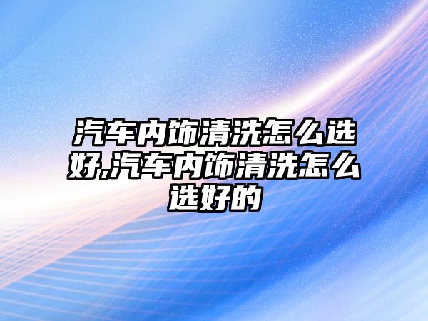 汽車內(nèi)飾清洗怎么選好,汽車內(nèi)飾清洗怎么選好的