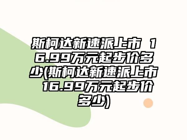 斯柯達新速派上市 16.99萬元起步價多少(斯柯達新速派上市 16.99萬元起步價多少)