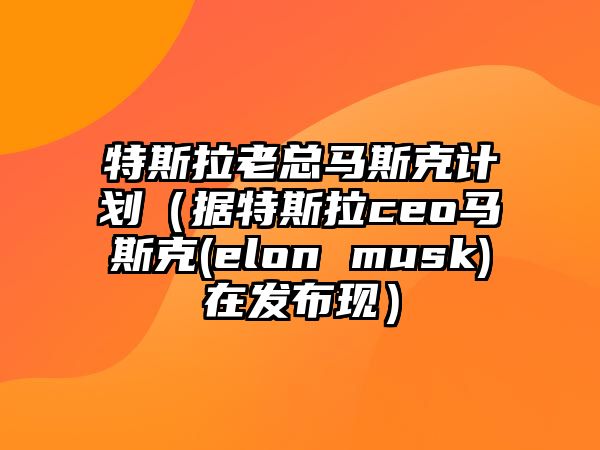 特斯拉老總馬斯克計劃（據(jù)特斯拉ceo馬斯克(elon musk)在發(fā)布現(xiàn)）