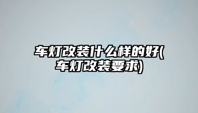 車燈改裝什么樣的好(車燈改裝要求)