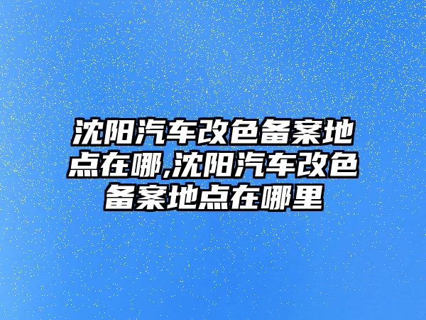 沈陽汽車改色備案地點在哪,沈陽汽車改色備案地點在哪里