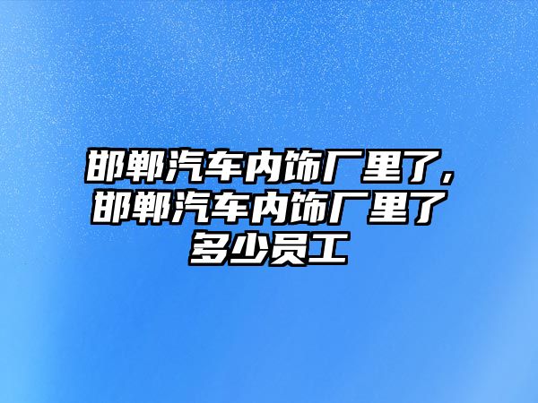 邯鄲汽車內(nèi)飾廠里了,邯鄲汽車內(nèi)飾廠里了多少員工