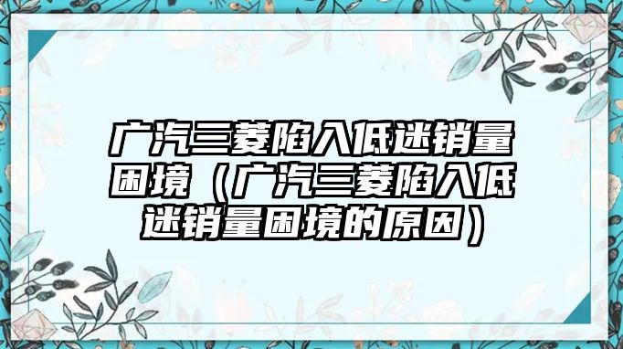 廣汽三菱陷入低迷銷量困境（廣汽三菱陷入低迷銷量困境的原因）