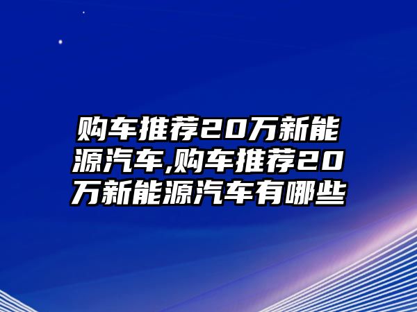 購車推薦20萬新能源汽車,購車推薦20萬新能源汽車有哪些