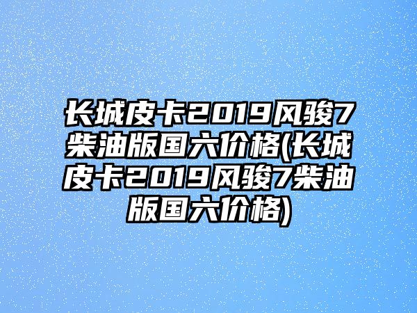 長城皮卡2019風(fēng)駿7柴油版國六價(jià)格(長城皮卡2019風(fēng)駿7柴油版國六價(jià)格)