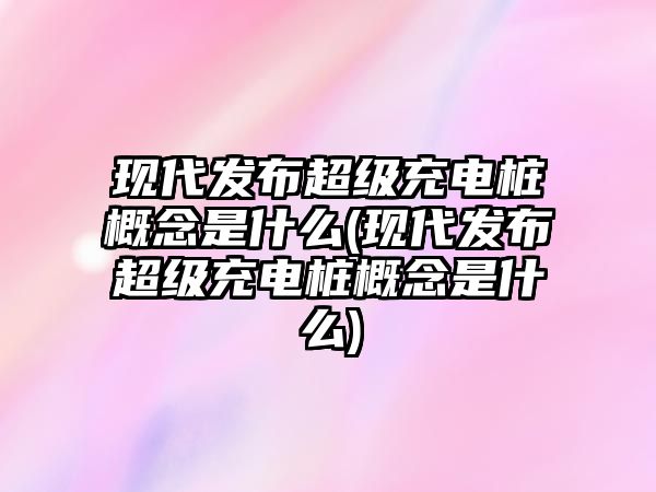 現(xiàn)代發(fā)布超級(jí)充電樁概念是什么(現(xiàn)代發(fā)布超級(jí)充電樁概念是什么)