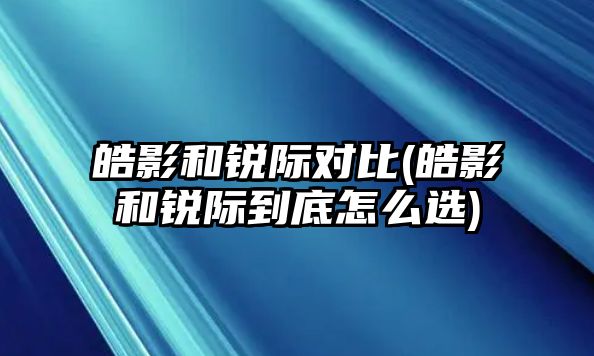 皓影和銳際對(duì)比(皓影和銳際到底怎么選)