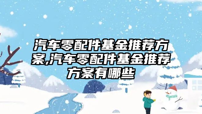 汽車零配件基金推薦方案,汽車零配件基金推薦方案有哪些