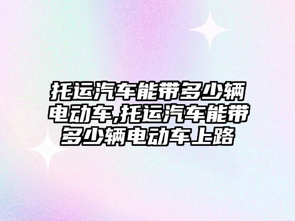 托運汽車能帶多少輛電動車,托運汽車能帶多少輛電動車上路