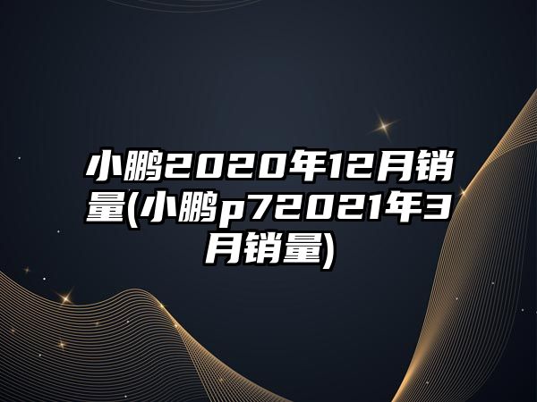 小鵬2020年12月銷量(小鵬p72021年3月銷量)