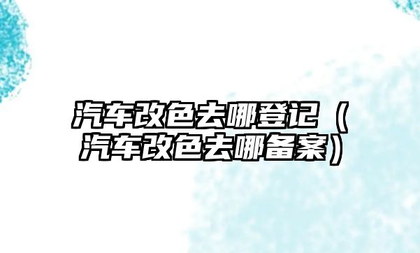 汽車改色去哪登記（汽車改色去哪備案）