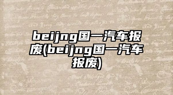 beijng國一汽車報(bào)廢(beijng國一汽車報(bào)廢)