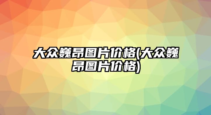 大眾巍昂圖片價格(大眾巍昂圖片價格)