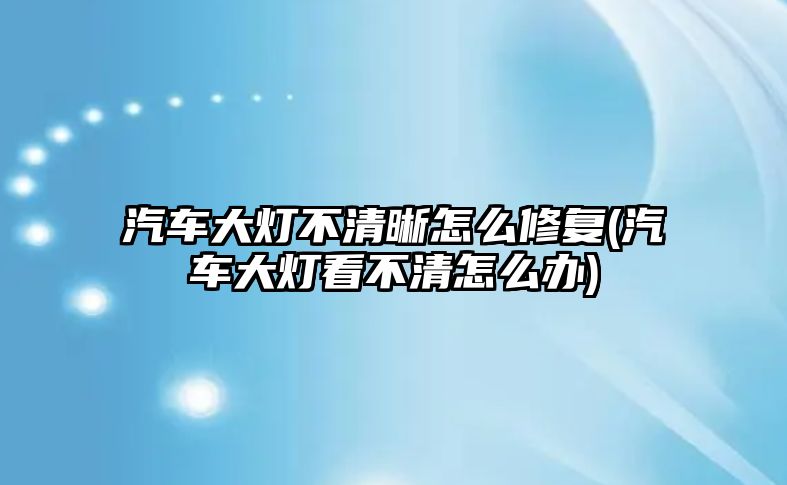 汽車大燈不清晰怎么修復(fù)(汽車大燈看不清怎么辦)