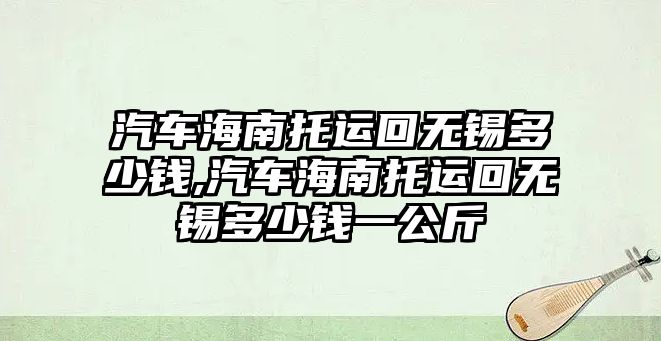 汽車海南托運(yùn)回?zé)o錫多少錢,汽車海南托運(yùn)回?zé)o錫多少錢一公斤